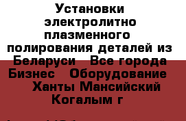 Установки электролитно-плазменного  полирования деталей из Беларуси - Все города Бизнес » Оборудование   . Ханты-Мансийский,Когалым г.